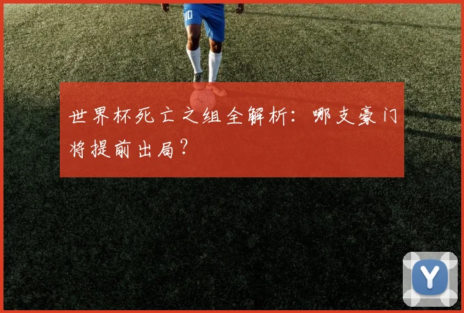 世界杯死亡之组全解析：哪支豪门将提前出局？