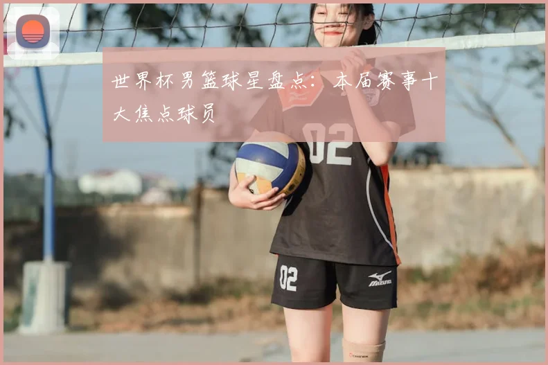 世界杯男篮球星盘点：本届赛事十大焦点球员