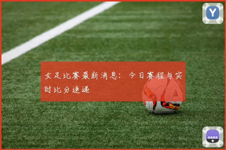 女足比赛最新消息：今日赛程与实时比分速递