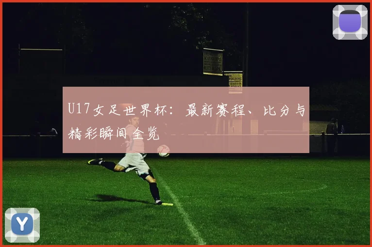 U17女足世界杯：最新赛程、比分与精彩瞬间全览